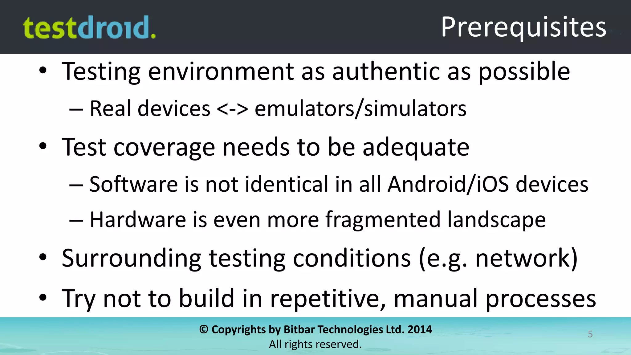 © Copyrights by Bitbar Technologies Ltd. 2014
All rights reserved.
5
Prerequisites
• Testing environment as authentic as possible
– Real devices <-> emulators/simulators
• Test coverage needs to be adequate
– Software is not identical in all Android/iOS devices
– Hardware is even more fragmented landscape
• Surrounding testing conditions (e.g. network)
• Try not to build in repetitive, manual processes
 