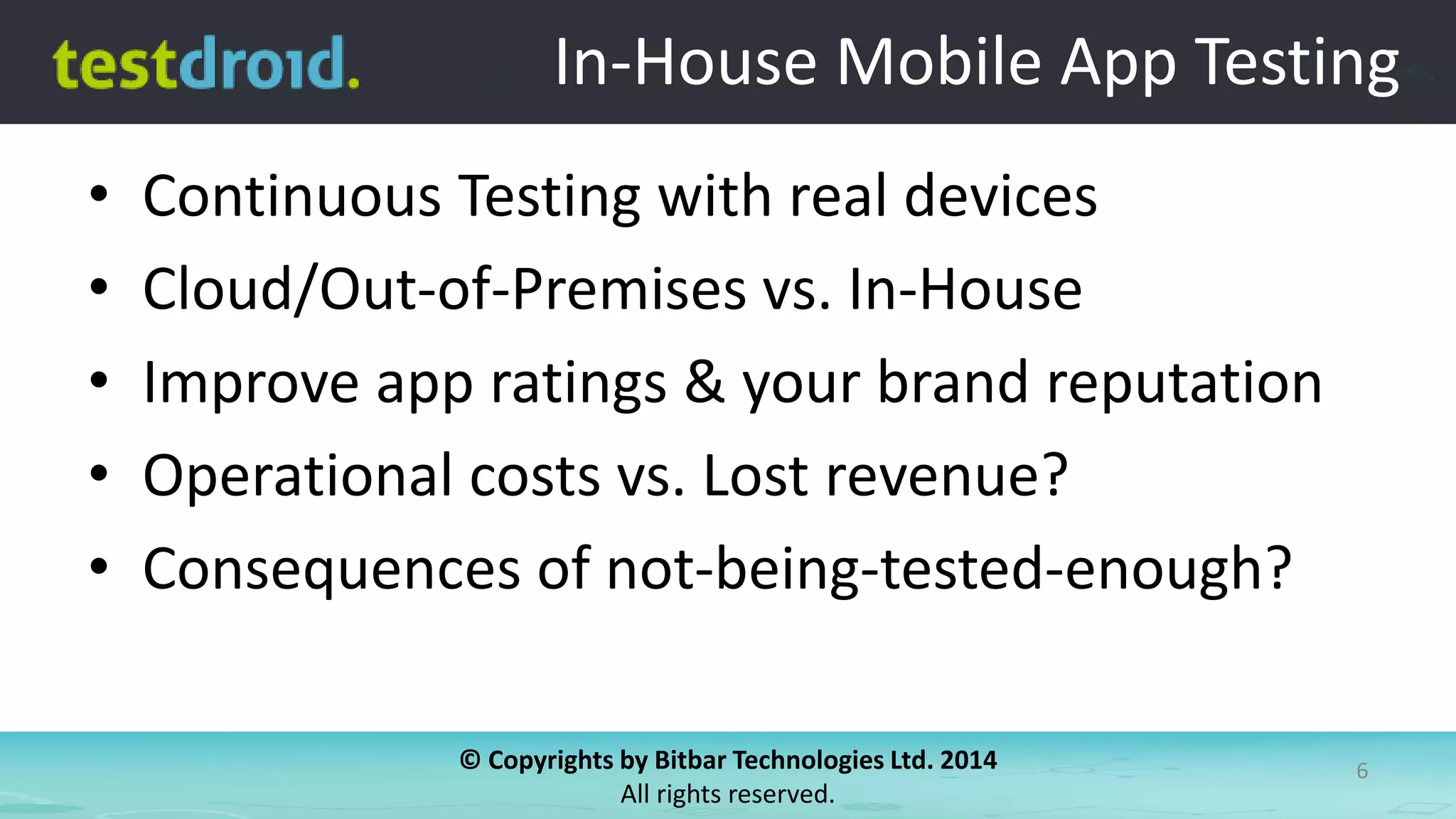 © Copyrights by Bitbar Technologies Ltd. 2014
All rights reserved.
6
In-House Mobile App Testing
• Continuous Testing with real devices
• Cloud/Out-of-Premises vs. In-House
• Improve app ratings & your brand reputation
• Operational costs vs. Lost revenue?
• Consequences of not-being-tested-enough?
 