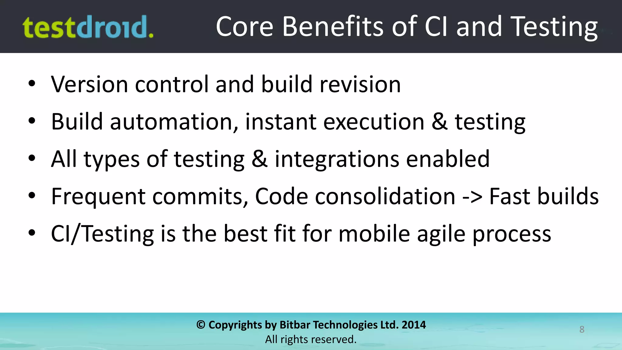 © Copyrights by Bitbar Technologies Ltd. 2014
All rights reserved.
8
Core Benefits of CI and Testing
• Version control and build revision
• Build automation, instant execution & testing
• All types of testing & integrations enabled
• Frequent commits, Code consolidation -> Fast builds
• CI/Testing is the best fit for mobile agile process
 
