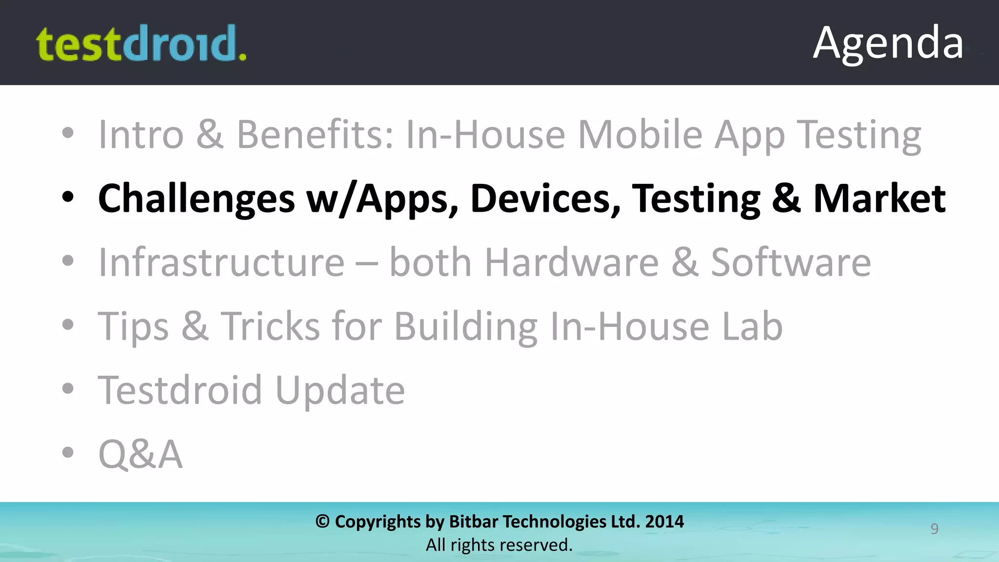 © Copyrights by Bitbar Technologies Ltd. 2014
All rights reserved.
9
Agenda
• Intro & Benefits: In-House Mobile App Testing
• Challenges w/Apps, Devices, Testing & Market
• Infrastructure – both Hardware & Software
• Tips & Tricks for Building In-House Lab
• Testdroid Update
• Q&A
Agenda
 