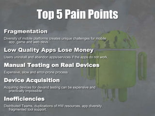Top 5 Pain Points
Fragmentation
Diversity of mobile platforms creates unique challenges for mobile
app, game and web devs.
Low Quality Apps Lose Money
Users uninstall and abandon apps/services if the apps do not work.
Manual Testing on Real Devices
Expensive, slow and error-prone process
Device Acquisition
Acquiring devices for devand testing can be expensive and
practically impossible
Inefficiencies
Distributed Teams, duplications of HW resources, app diversity,
fragmented tool support.
 