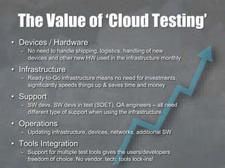 The Value of ‘Cloud Testing’
• Devices / Hardware
- No need to handle shipping, logistics, handling of new
devices and other new HW used in the infrastructure monthly
• Infrastructure
- Ready-to-Go infrastructure means no need for investments,
significantly speeds things up & saves time and money
• Support
- SW devs, SW devs in test (SDET), QA engineers – all need
different type of support when using the infrastructure
• Operations
- Updating infrastructure, devices, networks, additional SW
• Tools Integration
- Support for multiple test tools gives the users/developers
freedom of choice. No vendor, tech, tools lock-ins!
 