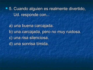    5. Cuando alguien es realmente divertido,
       Ud. responde con...

    a) una buena carcajada.
    b) una carcajada, pero no muy ruidosa.
    c) una risa silenciosa.
    d) una sonrisa tímida.
 
