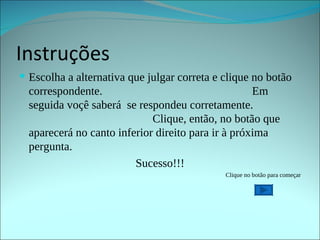 Instruções Escolha a alternativa que julgar correta e clique no botão correspondente.  Em seguida voçê saberá  se respondeu corretamente.  Clique, então, no botão que aparecerá no canto inferior direito para ir à próxima pergunta. Sucesso!!! Clique no botão para começar 