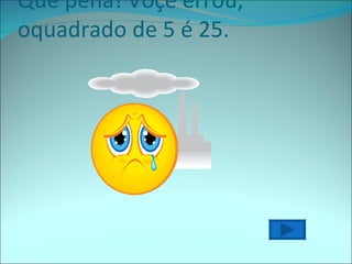 Que pena! Voçê errou, oquadrado de 5 é 25. 