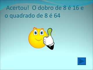 Acertou!  O dobro de 8 é 16 e o quadrado de 8 é 64  