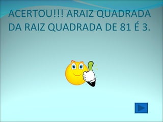 ACERTOU!!! ARAIZ QUADRADA DA RAIZ QUADRADA DE 81 É 3. 