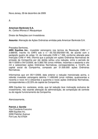 Nova Jersey, 09 de dezembro de 2009


À


American Banknote S.A.
At.: Carlos Affonso d’ Albuquerque

Diretor de Relações com Investidores

Assunto: Alienação de Ações Ordinárias emitidas pela American Banknote S.A.


Prezados Senhores,
ABN Equities Inc., investidor estrangeiro nos termos da Resolução CMN n.°
2.689/00, inscrito no CNPJ sob o n.° 05.722.052/0001-95, de acordo com o
parágrafo quatro do artigo 12, da Instrução CVM n.º 358, conforme alterada pela
Instrução CVM nº 449, informa que a posição em ações Ordinárias Normativas de
emissão da Companhia por ele detida sofreu uma redução, entre o período de
06/11/2009 e 04/12/2009, de 5.368.700 (cinco milhões, trezentas e sessenta e oito
mil e setecentas) ações Ordinárias Normativas, correspondentes a 10,42% do
capital social da Companhia, composto por 51.500.000 ações Ordinárias
Normativas.

Informamos que em 05/11/2009, data anterior a redução mencionada acima, o
referido investidor estrangeiro detinha 11.499.849 (onze milhões, quatrocentas e
noventa e nove mil e oitocentos e quarenta e nove) ações Ordinárias Normativas,
correspondentes a 22,33% do capital da Companhia.

ABN Equities Inc. esclarece, ainda, que tal redução teve motivação exclusiva de
investimento, não visando alteração da administração, de composição de controle
ou do regular funcionamento da Companhia.


Atenciosamente,


Patrick J. Gentile
Vice Presidente Executivo
ABN Equities Inc.
2200 Fletcher Avenue
Fort Lee, NJ 07024
 
