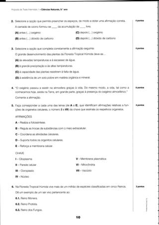 Proposta TesteIntermédlo . Ciências Naturais, 9,' ano
       de              1




                                                                            correta.
2. Selecione opção que permitepreencher espaços,de modo a obter uma afirmação
           a                          os                                                 4 pontos

   A camadade ozonoformou-se-                          de
                                           da acumulação -      livre.

   (A)antes oxigenio
          (...)                                         (C) depois(...)oxigenio

   (B)antes dióxido carbono
          (...)   de                                    (D) depois(...)dioxido carbono
                                                                              de


3. Selecioneopçãoquecompleta
           a                                   seguinte:
                           corretamenteafirmação
                                     a                                                   4 pontos

          desenvolvimento plantas Floresta
   O grande           das       da              HÚmida
                                         Tropical    deve-se...

   (A)às elevadas
                temperaturasà escassez água.
                          e          de
             precipitaçãoàs altas
   (B)à grande          e        temperaturas.
   (C)à capacidade plantas
                 das     resistiremfaltade água.
                                  à
   (D)à existência um solopobre matéria
                de             em     orgânica mineral.
                                             e


4. "O oxigénio     a      na        graçasà vida.Do mesmomodo,a vida,tal como a
             passou existir atmosfera                                                    6 pontos
   conhecemos existe Terra, grande
            hoje,  na     em          graças presença oxigénio
                                 parte,    à        do       atmosférico."
   Comente afirmação.
         a

5. Façacorrespondercadaumadas letras A a E),que identificam
                 a                  (de                            relativas fun-
                                                          afirmações       a             4 pontos

   çõesde organelos       o       (l               que
                  celulares, número a Vll) da chave assinala respetivos
                                                           os         organelos.

   AFIRMAÇÕES
   A - Realiza fotossíntese,
             a
   B - Regula trocas substâncias o meioextracelular.
            as      de        com

   C - Coordena atividades
              as         celulares.
   D - Suporta
             todosos organitos
                             celulares.

   E - Reforça membrana
             a        celular.

   CHAVE
   l- Citoplasma                                                   plasmática
                                                        V - Membrana

   ll- Paredecelular                                    Vl- Mitocôndria

   Ill- Cloroplasto                                     Vll - Vacúolo

   lV - Núcleo


6. Na Floresta
             Tropical    vive             de       classificadas cincoReinos.
                    Húmida maisde um milhão espécies          em                         3 pontos

    Dêumexemplo umservivopertencente
              de                  ao:

   6.1.Reino
           Monera.
           Protista.
   6.2.Reino                                                                                        @




   6.3.Reino Funoos.
           dos

                                                        ío
 