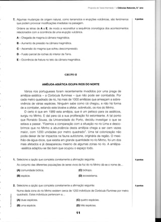 .l
                                                                Proposta TesteIntermédio . Ciências Naturais, 9.' ano
                                                                       de




    7. Algumasmudanças origemnatural,
                        de              como terramotos erupções
                                                      e         vulcânicas, fenómenos
                                                                          são                                4 pontos
                                    imediatas paisagem.
       que podem provocarmodificações       na

      Ordeneas letrasde A a E, de modo a reconstituir sequência
                                                   a          cronologica
                                                                        dos acontecimentos
      relacionados a ocorrência uma erupção
                 com             de            vulcânica.

      A - Chegada magmaà câmaramagmática.
                de

      B - Aumentode pressãona câmaramagmática.

      C - Ascensãodo magmaque sofreudescompressão.

      D - Fusãoparcialde rochasdo interior Terra.
                                         da

      E - Ocorrência fraturano teto da câmaramaqmática.
                   de




                                          GRUPOil


                           AMÊIJOA.ASÉTICA
                                         OCUPARIOSDO NORTE

            Vários rios portuguesesforam recentemente invadidospor uma praga de
         amêijoa-asiática a CorbiculaflumÌnea- que não pode ser combatida.Por
                          -
         cada metroquadradode rio, há maisde 1000 amêijoas   que ameaçama sobre-
         vivência váriasespécies,Ninguémsabe como cá chegou,e não há forma
                 de
         de a combater,                            sobretudo, riosdo Minho,
                         estandoeste bivalve aÍeïar,
                                           a                  os
            O certo é que em 1989 esta amêijoa, que é um petiscopara os asiáticos,
         surgiuno Minho.E daí para cá a sua proliferação estonteante. tal ponto
                                                        foi            A
         que RonaldoSousa,da Universidade Porto, decidiuinvestigar que se
                                              do                         o
         estavaa passar,"Fizemos comparação
                                  a             com a situaçãono rio Lima e desco-
         brimos que no Minho a abundância    desta amêijoachega a ser cem vezes
         maior,com 1200 unidades     por metro quadrado".Uma tal colonização  não
         podia deixarde ter impactosna faunaautóctone, originária região,O mexi-
                                                                 da
         lhão-de-água-doce, existia grandequantidade rio Minho, um dos
                             que       em                   no          foi
         mais afetadose já desapareceu   mesmo de algumaszonas no rio. A amêijoa-
         -asiática
                 adaptou-se bem que ocupouo espaçotodo,
                             tão


              a      que
    1. Selecioneopção completa
                             corretamente        seguinte:
                                       a afirmação                                                           4 pontos

                das       populações seres
      Ao conjunto diferentes      de     vivos fozdo rioMinho
                                             da             dá-se nome
                                                                 o    de...
      (A) comunidade
                   biotica.                              (G) biotopo.

      (B) espécie.                                       (D) ecossistema.


    2. Selecioneopçãoquecompleta
               a                         a         seguinte:
                               corretamenteafirmação                                                         4 pontos

      Numadadazonado rio Minhoexistemcercade 1200indivíduos Corbicula
                                                          de        Fluminea metro
                                                                           oor
             Estes
      ouadrado.  indivíduosoertencema,..
I
      (A) duas espécies.                            (C) quatroespécies.
o

      (B) uma espécie,                              (D) três espécies.

                                                    íí
 