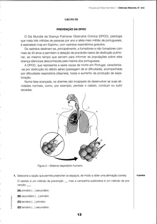 Proposta TesteIntermédio . Giências Naturais, 9.'ano
                                                              de              1




                                      GRUPO UI


                                 PREVENçÃO DA DPOC

           O Dia Mundial Doença
                         da         Pulmonar Obstrutiva  Crónica(DPOC), patologia
        que matatrêsmilhÕes pessoas anoe afetameiomilhão portugueses,
                             de        por                        de
        é assinalado em Espinho, rastreios
                    hoje            com         respiratÓriosgratuitos.
           Os rastreios
                      destinam-se,principalmente,a fumadores nãofumadores
                                                             e              com
        maisde 40 anose permitem deteção prováveis
                                  a         de           casosde obstruçãopulmo-
        nar, ao mesmotempoque servem      para informar populaçÕes
                                                         as           sobreesta
        doença                        pela
                         desconhecida maioria
                silenciosa                       dos  portugueses.
           A DPOC,  que representa sextacausade morteem Portugal,
                                  a                                   caracÏeriza-
        -se por obstrução débitoaéreo
                         do             (passagem ar dificultada),
                                                    de              acompanhada
        por dificuldaderespiratoria        tossee aumento produção expe-
                                 (dispneia),                da          de
        toração,
           Numa  faseavançada, doentes incapazes desenvolver suasati-
                               os         são            de           as
        vidades  normais, como,por exemplo,   pentear cabelo,
                                                       o        conduzir subir
                                                                         ou
        escadas.




                   Figura - Sistema
                        2                   humano.
                                  respiratorio


    1. Selecione opçãoquepermite
               a               preencher espaços, modoa obterumaafirmação
                                      os        de                      correta.                    4 pontos

               é          de       _,            publicitáriaum método pre-
      O rastreio um método prevenção masa campanha         é          de
      venção_,
      (A)primário secundário
                (,..)
      (B)secundário primário
                 (...)
      (C)terciário primário
                 (...)
o


F
      (D)terciário secundário
                 (...)

                                               í3
 
