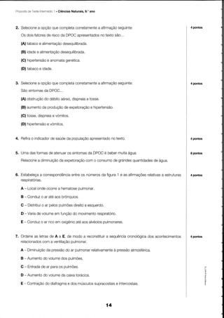 Proposta TesteIntermédio . Ciências Naturais, 9.' ano
        de             1




2. Selecioneopçãoquecompleta
           a                                   seguinte:
                           corretamenteafirmação
                                     a                                               4 pontos

   Os doisfatores riscoda DPOC
                de            aoresentados textosão,..
                                        no
   (A)tabaco alimentação
            e          desequilibrada.
   (B)idade alimentação
           e         desequilibrada.
   (G)hipertensãoanomalia
               e        genética.

   (D)tabaco idade.
            e


3. Selecione opçãoquecompleta
           a                                    seguinte:
                            corretamenteafirmação
                                      a                                              4 pontos

   Sãosintomas DPOC,.,
             da
   (A)obstrução débito
              do      aóreo,
                           dispneia tosse.
                                  e
   (B)aumento produção expetoraçãohipertensão.
            da       de          e
   (C)tosse,
           dispneia vómitos.
                  e
   (D)hipertensãovómitos.
               e


4. ReÍira indicador saúde população
        o         de     da       apresentado texto
                                            no                                       4 pontos



              de      os       da    é    muita
5. UmadasÍormas atenuar sintomas DPOC beber    água.                                 I pontos

          a diminuição expetoração o consumo grandes
   Relacione        da          com        de      quantidades água.
                                                            de


6. Estabeleçacorrespondência os números figura1 e as afirmações
             a           entre        da                      relativas estruturas
                                                                      a              4 pontos
   resoiratorias.

   A - Local                 pulmonar.
           ondeocorre hematose
                    a
   B - Conduz ar atéaosbrônquios,
            o

   G - Distribuiar pelos
              o        pulmÕes
                             direito esquerdo.
                                   e
   D - Varia volume função movimento
           de     em      do       respiratorio.
   E - Conduz ar ricoem oxigénio aosalvéolos
            o                  até         pulmonares.


7. Ordene letras A a E, de modoa reconstituir sequência
          as    de                         a          cronológica acontecimentos 4 pontos
                                                                dos
                           pulmonar.
   relacionados a ventilação
             com
   A - Diminuição pressão ar pulmonar
                da      do                     à pressão
                                    relativamente      atmosférica.
   B - Aumento volume oulmÕes.
             do     dos
   C - Entrada ar paraos pulmões.
             de
                                                                                                a

   D - Aumento volume caixa
                                                                                                @

             do     da     torácica.
   E - Contração diafragma dosmúsculos
               do        e           supracostaisintercostais.
                                               e                                                õ




                                                        14
 