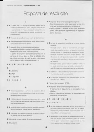 Prooosia Teste ntermédio . Ciências Naturais. 9.' ano
       de              1




                                 Propcste resolução
                                        de
                                    I                         7. A respostadeveconteros segurntestopicos:
                                                                 - Quandoas especiesestãoseparadas,  ambastêm
1. B 11- Falsa,pois o O, só surgiuna atmosferaterrestreapós a      uma boa representatividade ecossistema,
                                                                                           no
     existência fotossíntese; - Falsa, água no estadolíquido
              da              2        a
                                                                 - Quandojuntas,a espécieA está mais adaptada
     é essencial vida;4 - Falsa, atmosfera
               à                a        terrestreprimitiva
                                                          era
                                                                   (curvasobe)e impedea proliferação espécie
                                                                                                   da       B
     rica em CO, e, progressivamente, gás foi dìminuindo o
                                    este                  e        (curvadecresce).
            O, aumentando.)

2.   C 1Acamadade ozonoO. Íormou-se parlirdo O, atmosÍêrico.)
                                   a
                                                                                                            III
3.   B 1nágua e a temperatura
                            elevadas                  essen-
                                   são fatoresabìóticos
       ciaisao desenvolvimento plantas.)
                             das                                      1. B (no nivel saúcle
                                                                                   de     publica
                                                                                                podefalar-se vários
                                                                                                           em     níveis
                                                                                                                       de
                                                                             prevenção.
4. A resposta deveconteros seguintestopicos:                                         primaria dirge-se,essencialmente, a pre-
                                                                             Prevençào                              para
   - O oxigénio          resultou atividade
               atmosfórico       da          Íotos-                          vençâodas condiçóes
                                                                                               oue levamao aparecimento deler-
                                                                                                                     de
     sintética seresvivos,
             de           como as plantas.                                   minadas                              vacinas.
                                                                                   doenças. campanhas sensibilizaçào:
                                                                                          fx.:      de
   *A partir do oxìgénioatmosféricoformou-sea
                                                                             Prevençàosecundana Ìem como princlpalobjetivoa dete-
                                                                                               -
     camada de ozono que, ao filtrara radiaçãoUV,
                                                                             ção precocede cerlo tipo de doenças,de modo a possibilitar
     permitiu conquista meioterrestre
             a         do               pelosseres
                                                                             uma intervenção
                                                                                           mais eficazno sentidoda cura do doente,
     vivos, entãoexclusivamente
           até                   aquáticos.
                                                                             Ex,:rastreios.

5. A-lll; B-V; G-lV; D-l; E-ll.                                                      tercìária procurarestaurar reabilitar indivíduo
                                                                             Prevenção       -                e          o         a
                                                                             um estadosemelhante que apresentava
                                                                                               ao              antes da enfermi-
6.                                                                           dade.Ex.:tratamento;          programas reabilitação.)
                                                                                                fisioterapia;      de

     6.1.Bactéria.                                                    2.   D 10 tabaco e a idadesão fatorespreponderantes desenvo{-
                                                                                                                        no
     6.2.Alga,                                                               vimentode doençasdo foro respiratório.)

     6.3.Cogumelo.
                                                                      3.   A (Os sintomasapresentados
                                                                                                    nas restantesalíneasnào sào
                                                                                       paraa DPOC.)
                                                                             específicos
7. D.A*B-E-C
                                                                      4. Número mortespor DPOC.
                                                                               de

                                   il                                 5. A resposta
                                                                                  deveconteros seguintes
                                                                                                       topicos
                                                                           - O cnnsrrmn       r 'l a ue vq r r : ^ tv,,,q n a u e s u vv, r : r vYv,: ò e s m a i s
                                                                                                      ìr n         ( or       a se er
1. A (A comunidadebióÌicaé a parte viva do ecossistema. é
                                                      Esta                   diluídas.
            compostapor inumeras
                               populaçoes, seja,seresvrvosper-
                                         ou                                - Quantomaìsdiluídas                 mais
                                                                                              estiverem secreçÕes
                                                                                                      as
            tencentes mesmaespécie.)
                    à                                                        facilmente expelidas.
                                                                                       são

2.   B (tZOOindivíduos Corbicula
                     de         flumineacorrespondem seres
                                                    a
            vivoscom idêntìcas             que
                             características, se reproduzem origi-
                                                           e
            nam descendentes
                           fefteis.)
                                                                      7. E _ D* B _ A _ C

                                                                      8. B (Ao níveldos alvéolospulmonares troca do CO, por Or. O
                                                                                                         há
3.   G (A relaçãobióticaocorreentreespècies        -
                                          diÍerentes interespe-
                                                                             CO, mais concentrado sanguepassa para os alvéolos,
                                                                                                no
            crÍica; competição, pelotêrrìtório,
                  há          luta            entreambas.)
                                                                             enquântoo O, mais concentradonos alvéolospassa para o

4. B (O ambiente
               Íísico-químico
                            corresponde fatoresclimáticos,
                                      aos                                                         pulmonar.)
                                                                             sangue.Dá-sea hematose
            por exemplo,
                       que são fatoresabióticos.)
                                                                      9. G (A hematose,trocas gasosasnas supefícies respiratorias,
                                                                                                                                é
                                                                             tanto mais eficientequanto maiorfor a superfície contacto
                                                                                                                            de
5. Introdução seu habitat uma novaespécie.
            no          de
                                                                             êntrÊnq nâqêqê ô mêio internoe a prOXimidade meiO
                                                                                                                        aO
6.   rÌr    lâaâ^   Ì/                                                            grandenúmerode capilares
                                                                             inlerno;                      facilita trocas.)
                                                                                                                  as


                                                                 í6
 