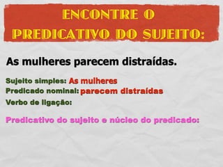 ENCONTRE O
 PREDICATIVO DO SUJEITO:
As mulheres parecem distraídas.
Sujeito simples: As mulheres
Predicado nominal: parecem distraídas
Verbo de ligação:

Predicativo do sujeito e núcleo do predicado:
 