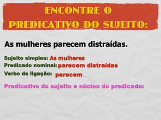 ENCONTRE O
 PREDICATIVO DO SUJEITO:
As mulheres parecem distraídas.
Sujeito simples: As mulheres
Predicado nominal: parecem distraídas
Verbo de ligação: parecem

Predicativo do sujeito e núcleo do predicado:
 