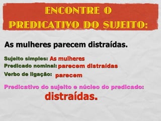 ENCONTRE O
 PREDICATIVO DO SUJEITO:
As mulheres parecem distraídas.
Sujeito simples: As mulheres
Predicado nominal: parecem distraídas
Verbo de ligação: parecem

Predicativo do sujeito e núcleo do predicado:
             distraídas.
 