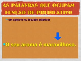 AS PALAVRAS QUE OCUPAM
 FUNÇÃO DE PREDICATIVO
    um adjetivo ou locução adjetiva;




O    seu aroma é maravilhoso.
 