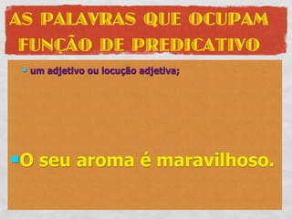 AS PALAVRAS QUE OCUPAM
 FUNÇÃO DE PREDICATIVO
    um adjetivo ou locução adjetiva;




O    seu aroma é maravilhoso.
 