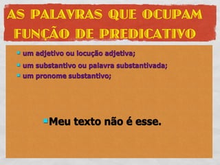 AS PALAVRAS QUE OCUPAM
 FUNÇÃO DE PREDICATIVO
    um adjetivo ou locução adjetiva;
    um substantivo ou palavra substantivada;
    um pronome substantivo;




           Meu    texto não é esse.
 
