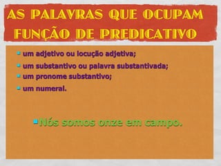 AS PALAVRAS QUE OCUPAM
 FUNÇÃO DE PREDICATIVO
    um adjetivo ou locução adjetiva;
    um substantivo ou palavra substantivada;
    um pronome substantivo;
    um numeral.



        Nós    somos onze em campo.
 