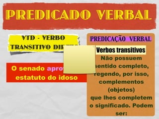 PREDICADO VERBAL
   VTD - VERBO       PREDICAÇÃO VERBAL
TRANSITIVO DIRETO
                       Verbos transitivos
                         Não possuem
O senado aprovou o    sentido completo,
                      regendo, por isso,
 estatuto do idoso
                        complementos
                           (objetos)
                     que lhes completem
                     o significado. Podem
                              ser:
 
