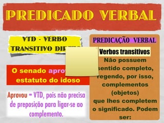PREDICADO VERBAL
    VTD - VERBO                   PREDICAÇÃO VERBAL
 TRANSITIVO DIRETO
                                    Verbos transitivos
                                      Não possuem
 O senado aprovou o                sentido completo,
                                   regendo, por isso,
  estatuto do idoso
                                     complementos
                                        (objetos)
Aprovou = VTD, pois não precisa
                                  que lhes completem
 de preposição para ligar-se ao
                                  o significado. Podem
        complemento.                       ser:
 