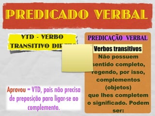 PREDICADO VERBAL
    VTD - VERBO                   PREDICAÇÃO VERBAL
 TRANSITIVO DIRETO
                                    Verbos transitivos
                                      Não possuem
                                   sentido completo,
                                   regendo, por isso,
                                     complementos
                                        (objetos)
Aprovou = VTD, pois não precisa
                                  que lhes completem
 de preposição para ligar-se ao
                                  o significado. Podem
        complemento.                       ser:
 