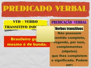 PREDICADO VERBAL
   VTD - VERBO        PREDICAÇÃO VERBAL
TRANSITIVO INDIRETO     Verbos transitivos
                          Não possuem
                       sentido completo,
  Brasileiro gosta
                       regendo, por isso,
 mesmo é de bunda.
                         complementos
                            (objetos)
                      que lhes completem
                      o significado. Podem
                               ser:
 