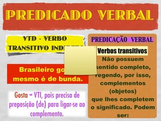PREDICADO VERBAL
   VTD - VERBO                     PREDICAÇÃO VERBAL
TRANSITIVO INDIRETO                  Verbos transitivos
                                       Não possuem
                                    sentido completo,
  Brasileiro gosta
                                    regendo, por isso,
 mesmo é de bunda.
                                      complementos
                                         (objetos)
  Gosta = VTI, pois precisa de     que lhes completem
preposição (de) para ligar-se ao   o significado. Podem
         complemento.                       ser:
 