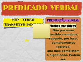 PREDICADO VERBAL
   VTD - VERBO        PREDICAÇÃO VERBAL
TRANSITIVO INDIRETO     Verbos transitivos
                          Não possuem
                       sentido completo,
                       regendo, por isso,
         de
                         complementos
                            (objetos)
                      que lhes completem
                      o significado. Podem
                               ser:
 