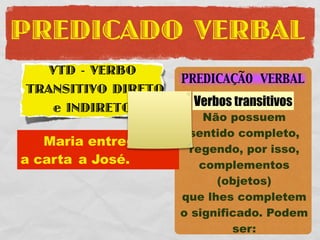 PREDICADO VERBAL
   VTD - VERBO
                    PREDICAÇÃO VERBAL
TRANSITIVO DIRETO
    e INDIRETO        Verbos transitivos
                        Não possuem
                     sentido completo,
   Maria entregou
                     regendo, por isso,
a carta a José.        complementos
                          (objetos)
                    que lhes completem
                    o significado. Podem
                             ser:
 