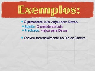 Exemplos:
O presidente Lula viajou para Davos.
 Sujeito: O presidente Lula
 Predicado: viajou para Davos


   Choveu torrencialmente no Rio de Janeiro.
 