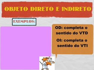 OBJETO DIRETO E INDIRETO

     EXEMPLOS:
                       OD: completa o
O PROFESSOR COMPROU    sentido do VTD
UMA FERRARI VERMELHA   OI: completa o
SUJEITO: O PROFESSOR   sentido do VTI
VTD: COMPROU

    UMA FERRARI
OD:
     VERMELHA
 