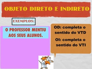 OBJETO DIRETO E INDIRETO

     EXEMPLOS:
                       OD: completa o
 O PROFESSOR MENTIU
 O PROFESSOR COMPROU   sentido do VTD
   AOS SEUS ALUNOS.
UMA FERRARI VERMELHA   OI: completa o
SUJEITO: O PROFESSOR   sentido do VTI
VTD: COMPROU

    UMA FERRARI
OD:
     VERMELHA
 