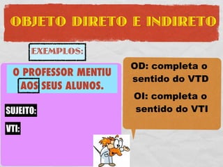 OBJETO DIRETO E INDIRETO

     EXEMPLOS:
                       OD: completa o
 O PROFESSOR MENTIU
 O PROFESSOR COMPROU   sentido do VTD
   AOS SEUS ALUNOS.
UMA FERRARI VERMELHA   OI: completa o
SUJEITO: O PROFESSOR
SUJEITO:               sentido do VTI
VTD: COMPROU
 VTI:
    UMA FERRARI
OD:
     VERMELHA
 