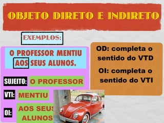 OBJETO DIRETO E INDIRETO

     EXEMPLOS:
                        OD: completa o
 O PROFESSOR MENTIU
 O PROFESSOR COMPROU    sentido do VTD
   AOS SEUS ALUNOS.
 UMA FERRARI VERMELHA   OI: completa o
SUJEITO: O PROFESSOR
SUJEITO: O PROFESSOR    sentido do VTI
VTD: COMPROU
 VTI: MENTIU
     UMA FERRARI
      AOS SEUS
OD:
 OI:
      VERMELHA
       ALUNOS
 
