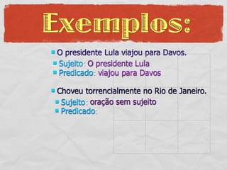 Exemplos:
O presidente Lula viajou para Davos.
 Sujeito: O presidente Lula
 Predicado: viajou para Davos


Choveu torrencialmente no Rio de Janeiro.
 Sujeito: oração sem sujeito
 Predicado:
 