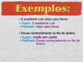 Exemplos:
O presidente Lula viajou para Davos.
 Sujeito: O presidente Lula
 Predicado: viajou para Davos


Choveu torrencialmente no Rio de Janeiro.
 Sujeito: oração sem sujeito
 Predicado:Choveu torrencialmente no Rio de
             Janeiro
 