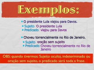 Exemplos:
           O presidente Lula viajou para Davos.
            Sujeito: O presidente Lula
            Predicado: viajou para Davos


            Choveu torrencialmente no Rio de Janeiro.
             Sujeito: oração sem sujeito
             Predicado:Choveu torrencialmente no Rio de
                         Janeiro

OBS: quando tivermos: Sujeito oculto, indeterminado ou
  oração sem sujeito, o predicado será toda a frase.
 