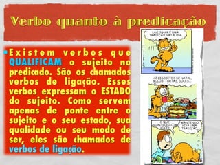 Verbo quanto à predicação

Existem verbos que
 QUALIFICAM o sujeito no
 predicado. São os chamados
 verbos de ligação. Esses
 verbos expressam o ESTADO
 do sujeito. Como servem
 apenas de ponte entre o
 sujeito e o seu estado, sua
 qualidade ou seu modo de
 ser, eles são chamados de
 verbos de ligação.
 