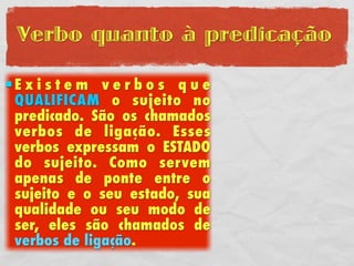 Verbo quanto à predicação

Existem verbos que
 QUALIFICAM o sujeito no
 predicado. São os chamados
 verbos de ligação. Esses
 verbos expressam o ESTADO
 do sujeito. Como servem
 apenas de ponte entre o
 sujeito e o seu estado, sua
 qualidade ou seu modo de
 ser, eles são chamados de
 verbos de ligação.
 