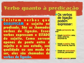 Verbo quanto à predicação
                                Os   verbos
                                   de ligação
Existem verbos que                podem
 QUALIFICAM o sujeito no           expressar:
 predicado. São os chamados
 verbos de ligação. Esses
                                 Estado permanente: ser,
                               viver

 verbos expressam o ESTADO        Estado transitório: estar,
                                   andar, achar-se,
 do sujeito. Como servem           encontrar-se

 apenas de ponte entre o          Estado mutatório: Ficar,
 sujeito e o seu estado, sua       virar, tornar-se, fazer-se

 qualidade ou seu modo de         Estado de continuidade:
 ser, eles são chamados de         continuar, permanecer


 verbos de ligação.               Estado aparente: parecer
 