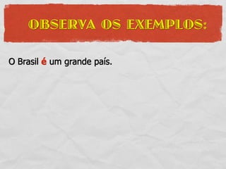 OBSERVA OS EXEMPLOS:

O Brasil é um grande país.
 