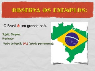 OBSERVA OS EXEMPLOS:

 O Brasil é um grande país.

Sujeito Simples:
Predicado:
Verbo de ligação (VL) (estado permanente):
 