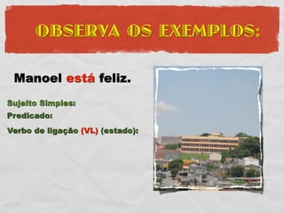 OBSERVA OS EXEMPLOS:

 Manoel está feliz.
Sujeito Simples:
Predicado:
Verbo de ligação (VL) (estado):
 