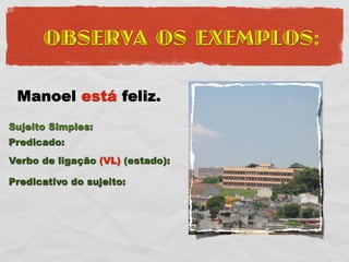 OBSERVA OS EXEMPLOS:

 Manoel está feliz.
Sujeito Simples:
Predicado:
Verbo de ligação (VL) (estado):

Predicativo do sujeito:
 