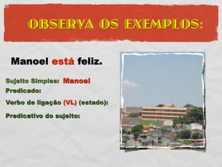 OBSERVA OS EXEMPLOS:

 Manoel está feliz.
Sujeito Simples: Manoel
Predicado:
Verbo de ligação (VL) (estado):

Predicativo do sujeito:
 