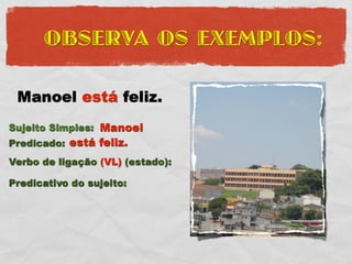 OBSERVA OS EXEMPLOS:

 Manoel está feliz.
Sujeito Simples: Manoel
Predicado: está feliz.
Verbo de ligação (VL) (estado):

Predicativo do sujeito:
 