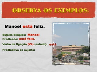 OBSERVA OS EXEMPLOS:

 Manoel está feliz.
Sujeito Simples: Manoel
Predicado: está feliz.
Verbo de ligação (VL) (estado): está

Predicativo do sujeito:
 