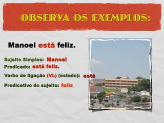 OBSERVA OS EXEMPLOS:

 Manoel está feliz.
Sujeito Simples: Manoel
Predicado: está feliz.
Verbo de ligação (VL) (estado): está

Predicativo do sujeito: feliz.
 